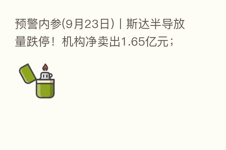 预警内参(9月23日)丨斯达半导放量跌停!机构净卖出1.65亿元;全国首笔“保交楼”专项借款已支付