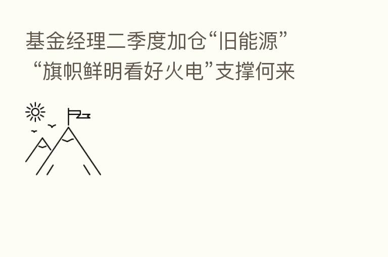 基金经理二季度加仓“旧能源” “旗帜鲜明看好火电”支撑何来?