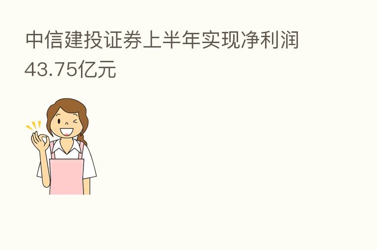 中信建投证券上半年实现净利润43.75亿元
