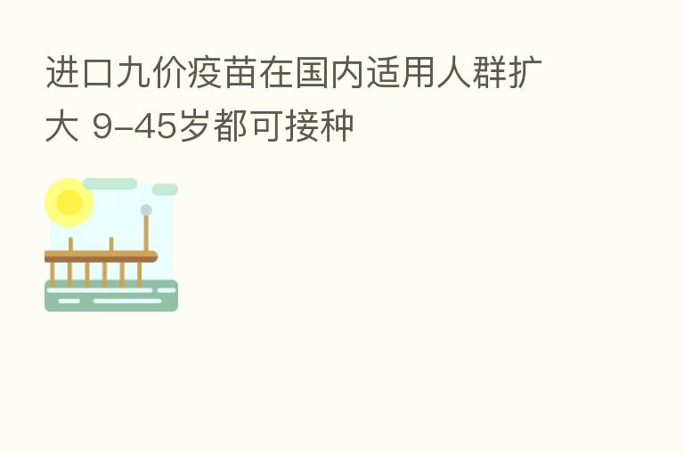 进口九价疫苗在国内适用人群扩大 9-45岁都可接种