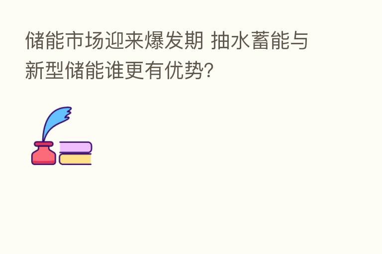 储能市场迎来爆发期 抽水蓄能与新型储能谁更有优势？