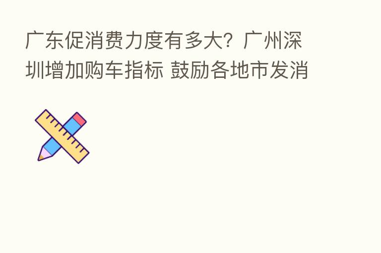 广东促消费力度有多大?广州深圳增加购车指标 鼓励各地市发消费券