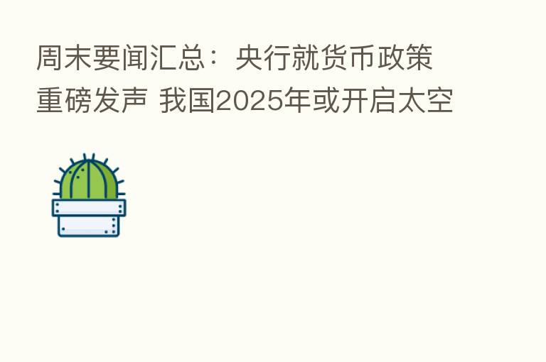 周末要闻汇总:央行就货币政策重磅发声 我国2025年或开启太空旅行