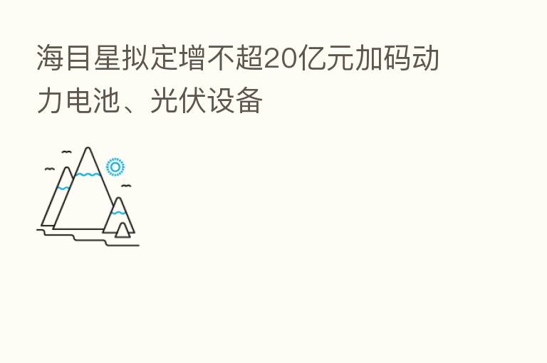 海目星拟定增不超20亿元加码动力电池、光伏设备