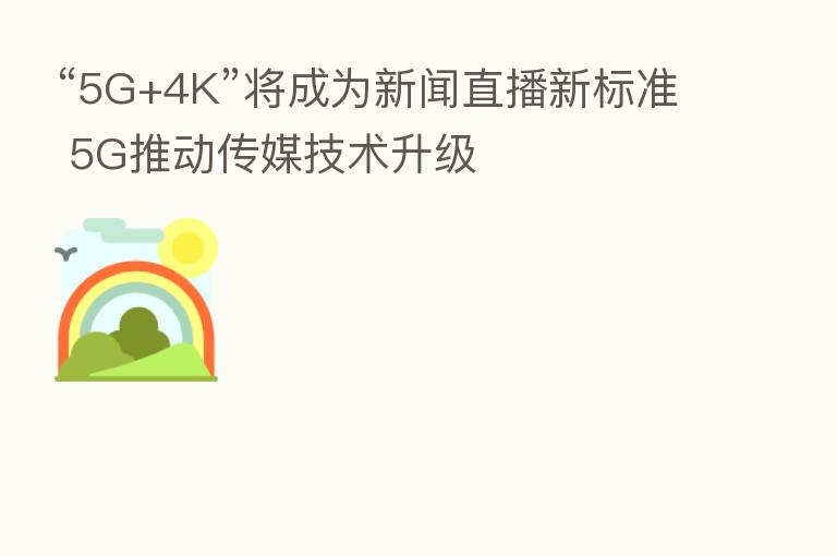 “5G+4K”将成为新闻直播新标准 5G推动传媒技术升级