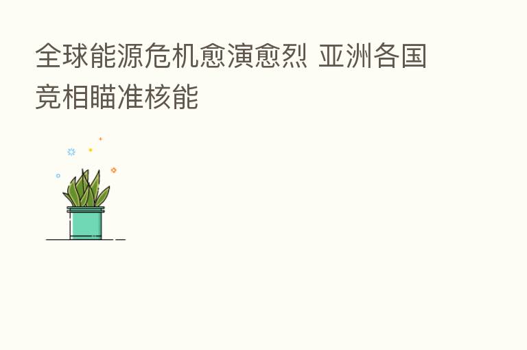 全球能源危机愈演愈烈 亚洲各国竞相瞄准核能