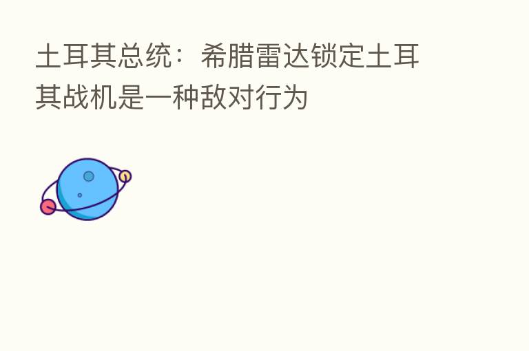 土耳其总统：希腊雷达锁定土耳其战机是一种敌对行为