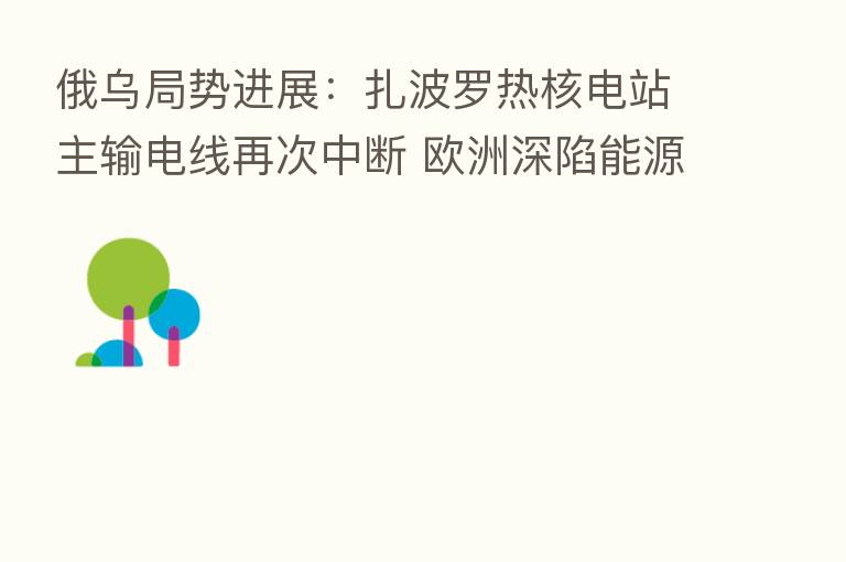 俄乌局势进展:扎波罗热核电站主输电线再次中断 欧洲深陷能源危机