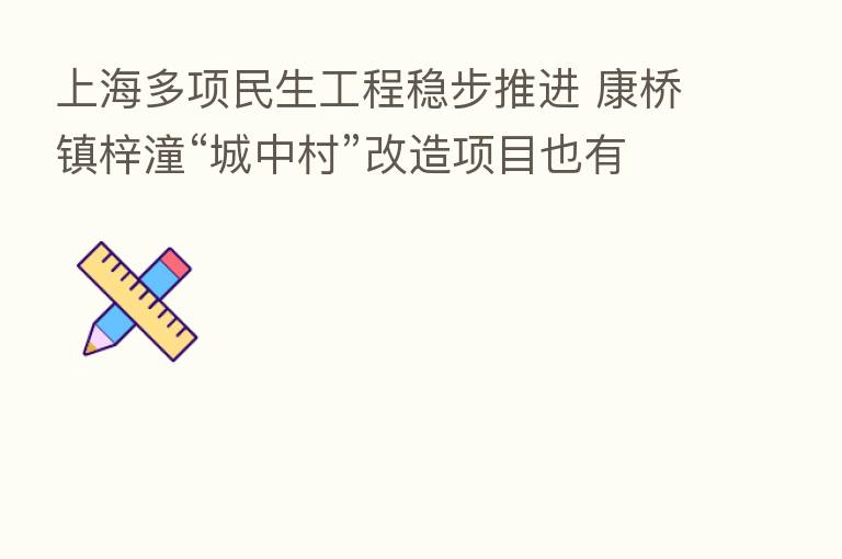 上海多项民生工程稳步推进 康桥镇梓潼“城中村”改造项目也有新进展