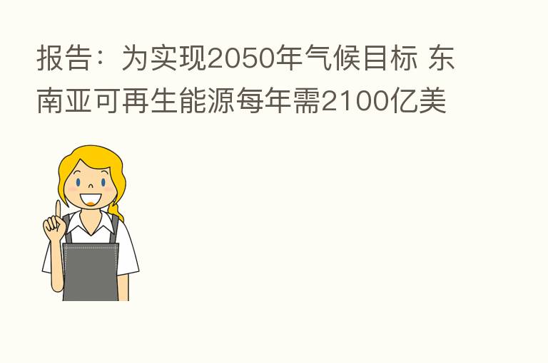 报告:为实现2050年气候目标 东南亚可再生能源每年需2100亿美元投资