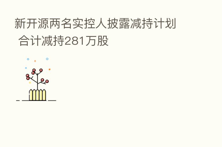 新开源两名实控人披露减持计划 合计减持281万股