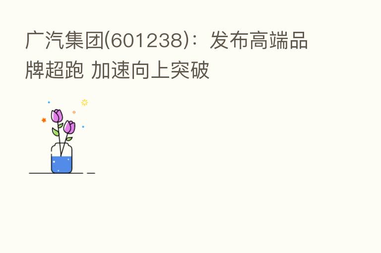 广汽集团(601238):发布高端品牌超跑 加速向上突破