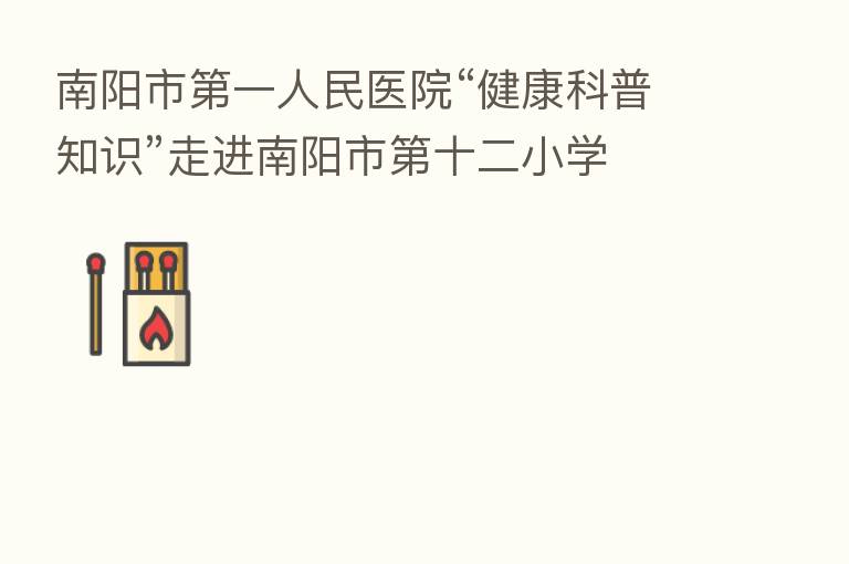 南阳市 一人民医院“健康科普知识”走进南阳市 十二小学