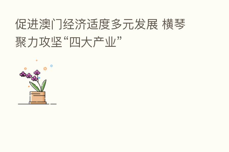 促进澳门经济适度多元发展 横琴聚力攻坚“四大产业”