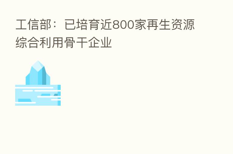 工信部:已培育近800家再生资源综合利用骨干企业