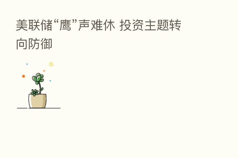 美联储“鹰”声难休 投资主题转向防御