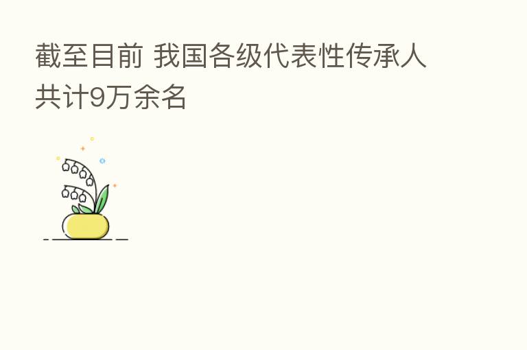 截至目前 我国各级代表性传承人共计9万余名