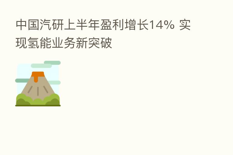 中国汽研上半年盈利增长14% 实现氢能业务新突破