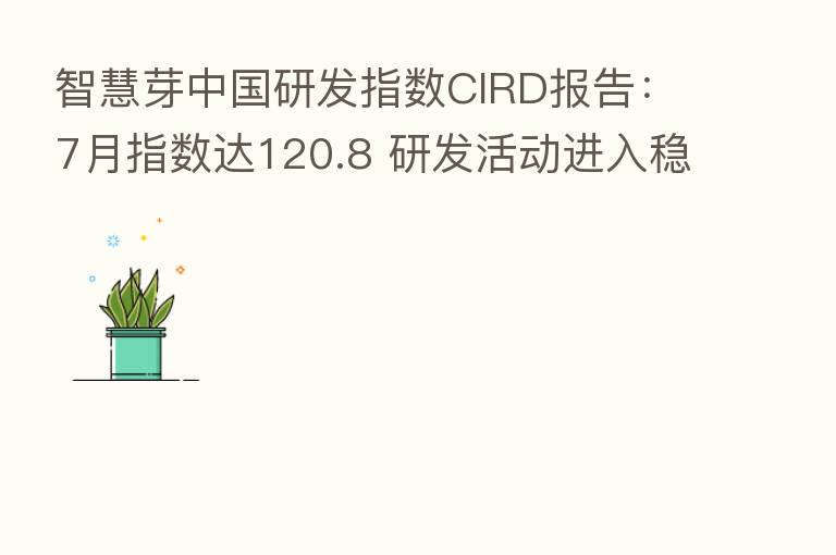 智慧芽中国研发指数CIRD报告：7月指数达120.8 研发活动进入稳健增长周期