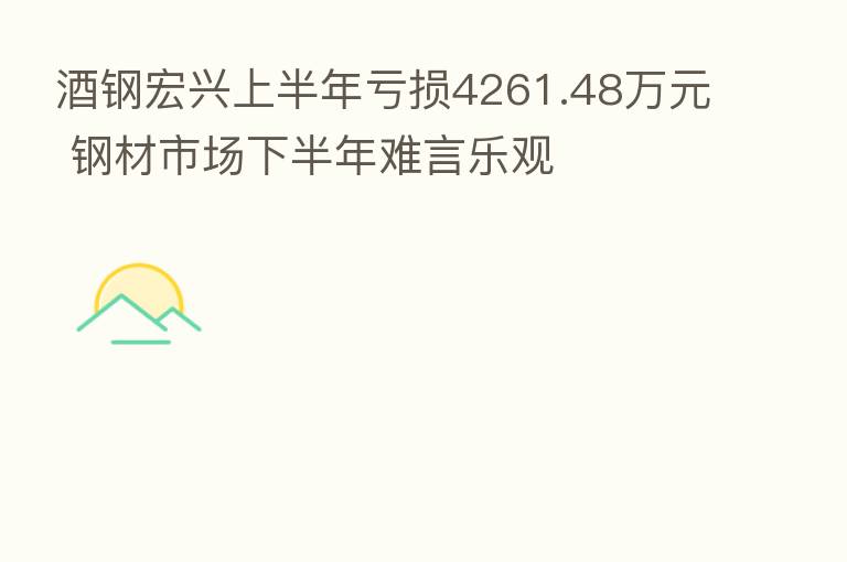 酒钢宏兴上半年亏损4261.48万元 钢材市场下半年难言乐观