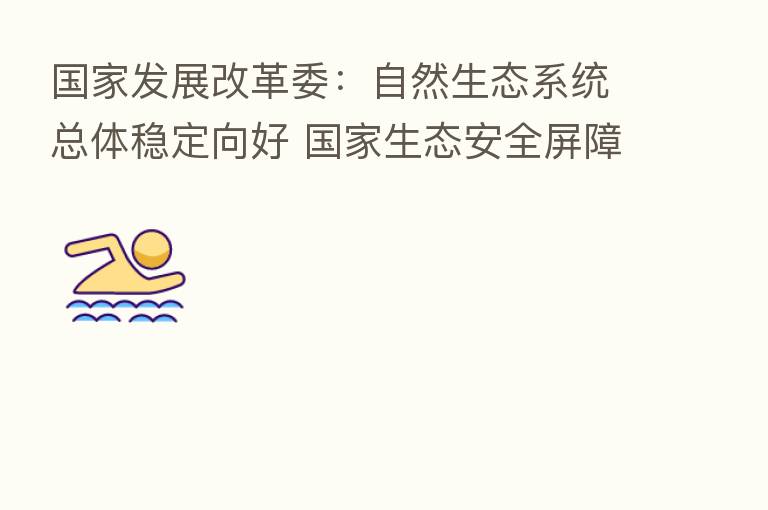 国家发展改革委:自然生态系统总体稳定向好 国家生态安全屏障骨架基本构筑完成
