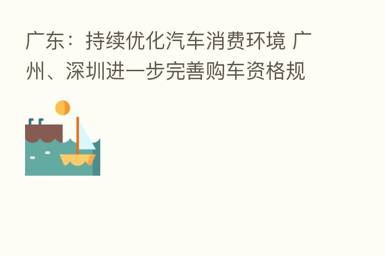 广东:持续优化汽车消费环境 广州、深圳进一步完善购车资格规定、增加购车指标