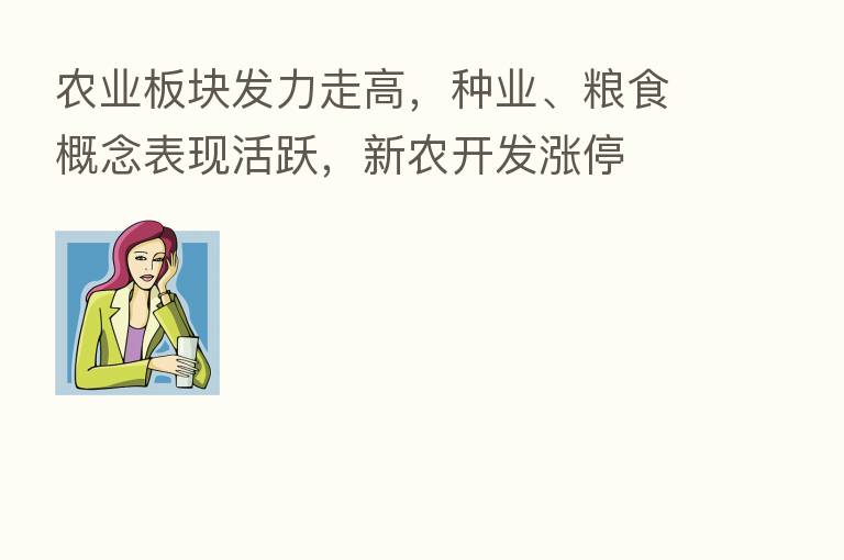 农业板块发力走高,种业、粮食概念表现活跃,新农开发涨停