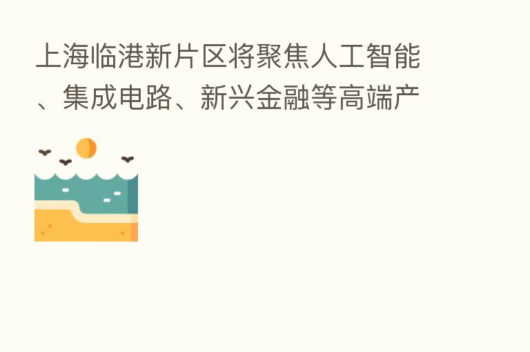 上海临港新片区将聚焦人工智能、集成电路、新兴金融等高端产业 提供18万个就业岗位