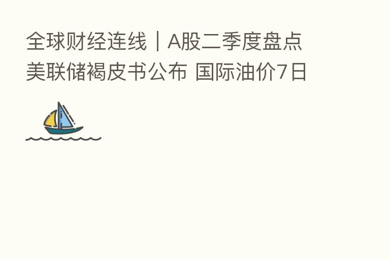全球财经连线｜A股二季度盘点 美联储褐皮书公布 国际油价7日跌超5%