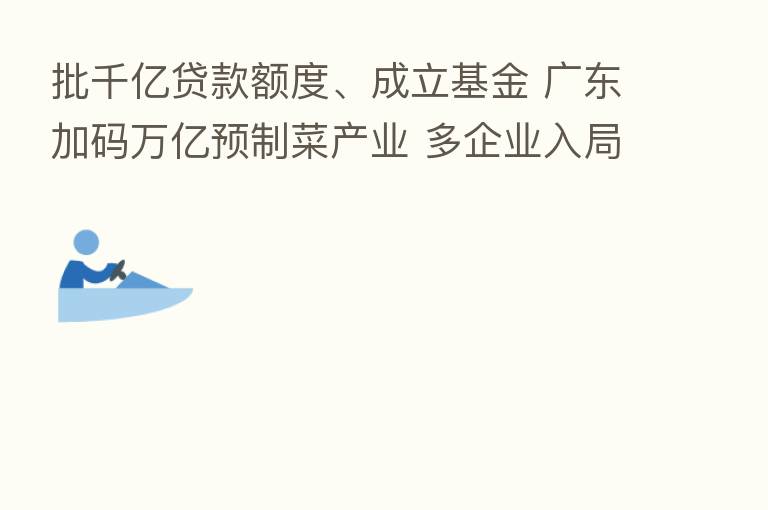 批千亿贷款额度、成立基金 广东加码万亿预制菜产业 多企业入局资源加速整合|行业观察