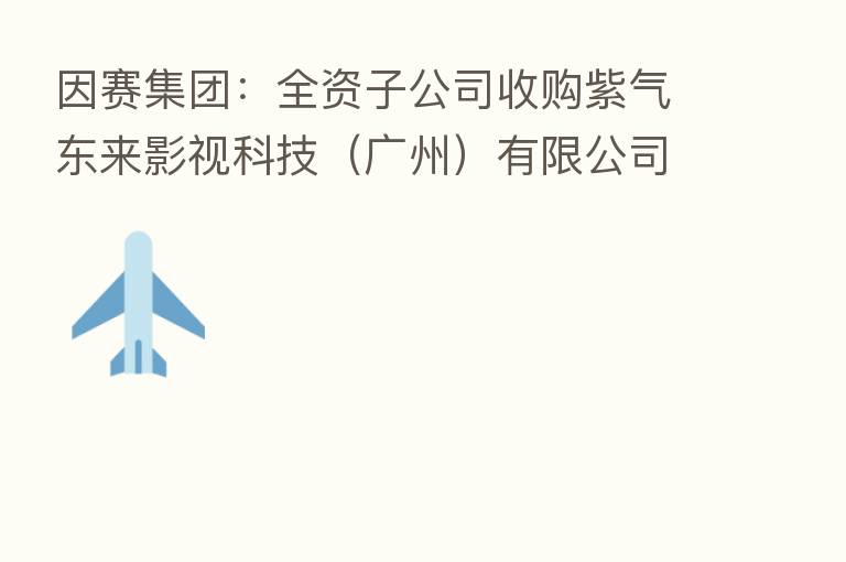 因赛集团:全资子公司收购紫气东来影视科技(广州)有限公司股权并增资暨关联交易