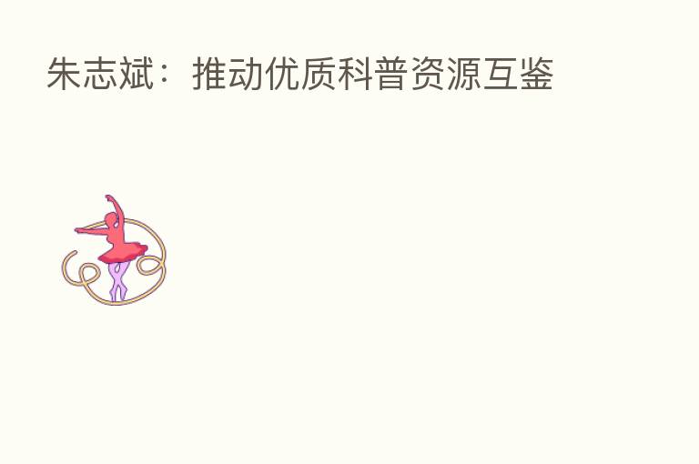 朱志斌:推动优质科普资源互鉴