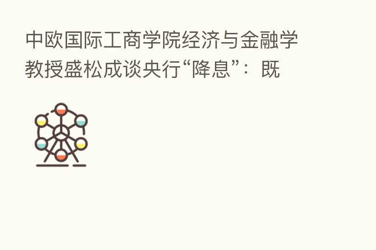 中欧国际工商学院经济与金融学教授盛松成谈央行“降息”:既支持实体经济 也抑制资金“空转”