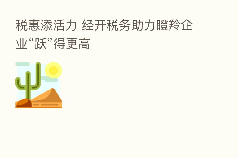 税惠添活力 经开税务助力瞪羚企业“跃”得更高
