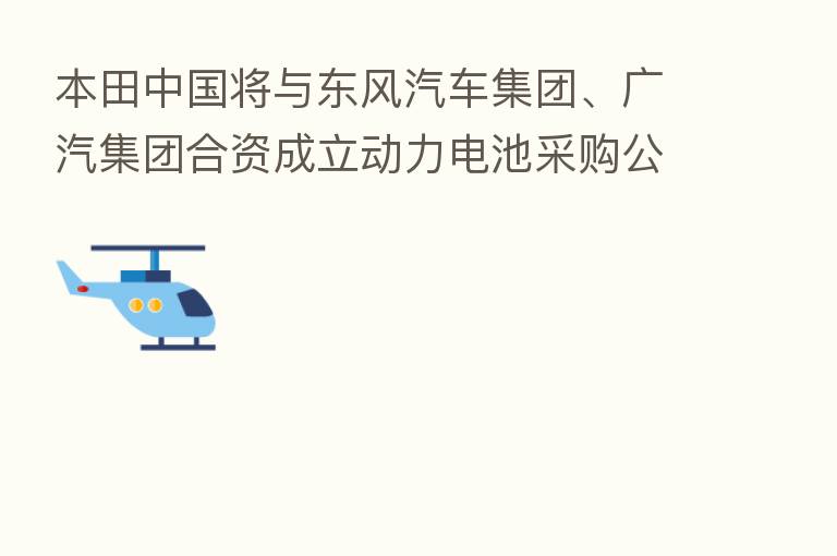 本田中国将与东风汽车集团、广汽集团合资成立动力电池采购公司