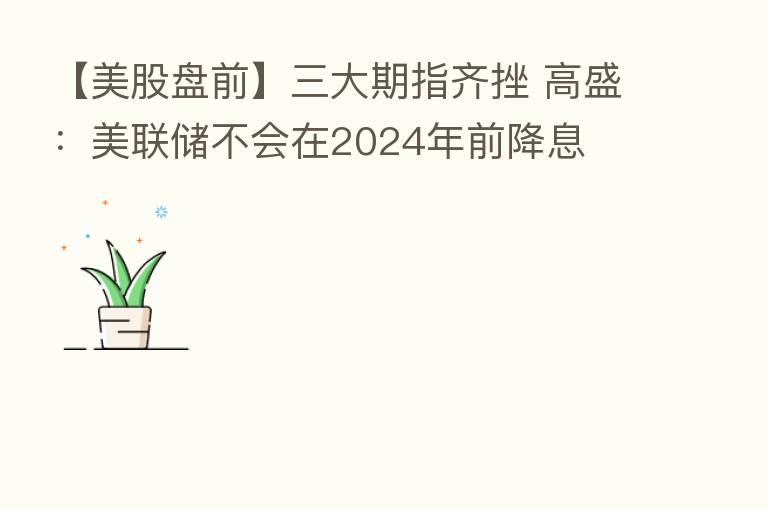 【美股盘前】三大期指齐挫 高盛:美联储不会在2024年前降息
