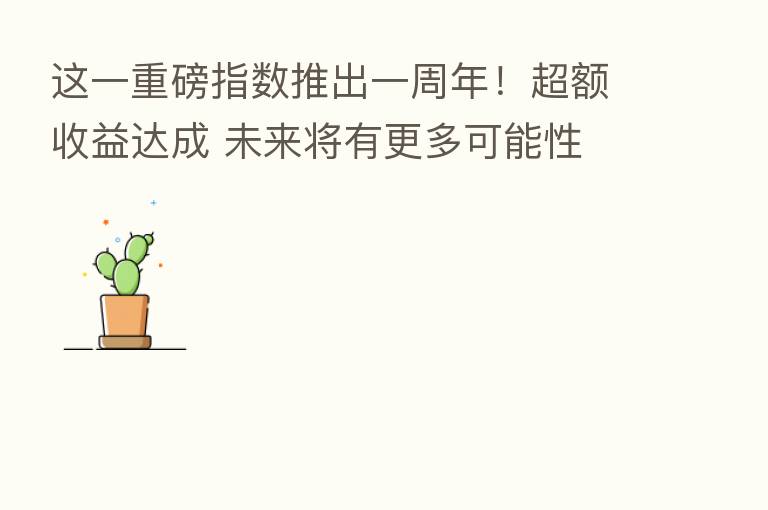 这一重磅指数推出一周年!超额收益达成 未来将有更多可能性