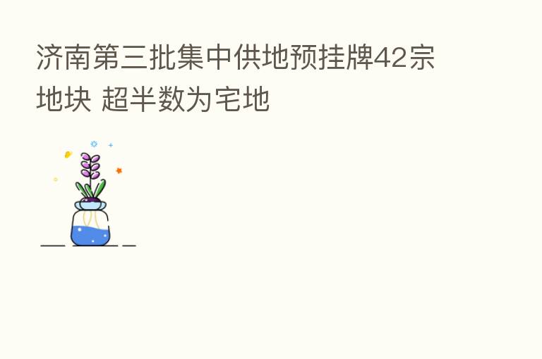 济南 三批集中供地预挂牌42宗地块 超半数为宅地