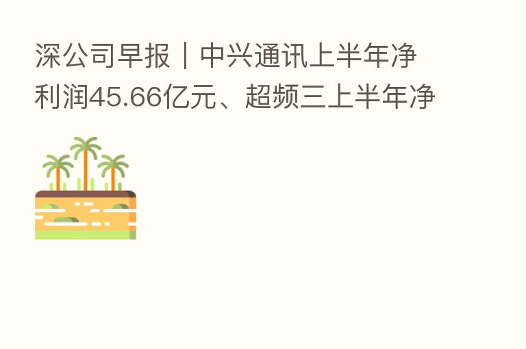深公司早报|中兴通讯上半年净利润45.66亿元、超频三上半年净利润同比增长2065.60%、金地集团上半年净利润19.65亿元