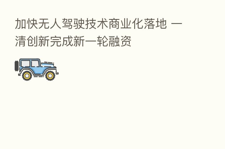 加快无人驾驶技术商业化落地 一清创新完成新一轮融资