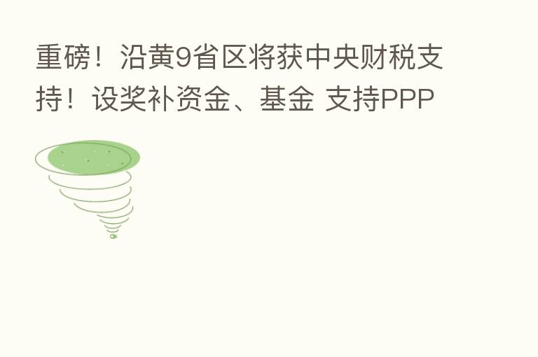 重磅!沿黄9省区将获中央财税支持!设奖补资金、基金 支持PPP项目
