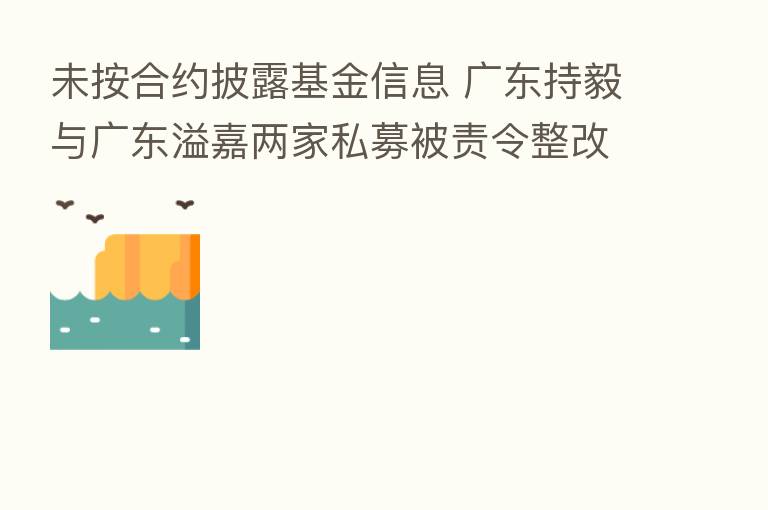 未按合约披露基金信息 广东持毅与广东溢嘉两家私募被责令整改