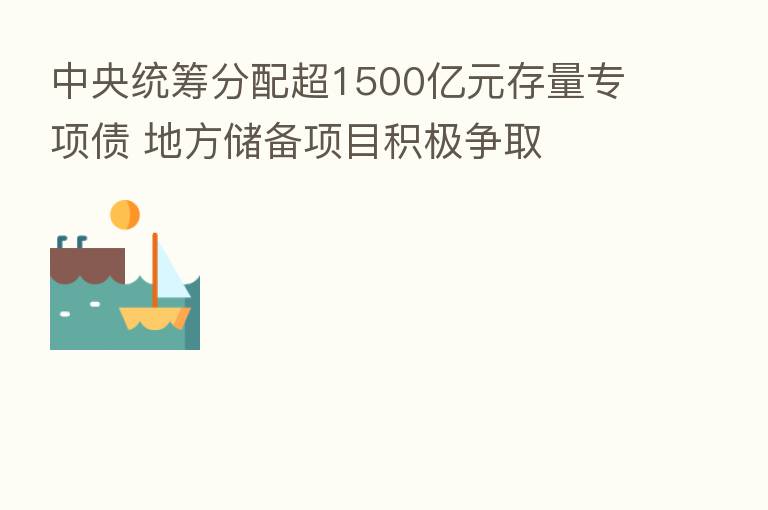 中央统筹分配超1500亿元存量专项债 地方储备项目积极争取