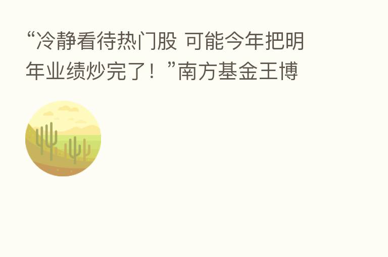 “冷静看待热门股 可能今年把明年业绩炒完了！”南方基金王博：先求不败 后求胜