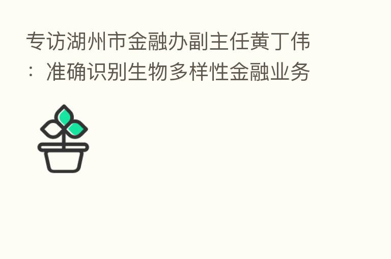 专访湖州市金融办副主任黄丁伟:准确识别生物多样性金融业务属性 数字化支持碳账户建设