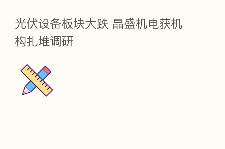 光伏设备板块大跌 晶盛机电获机构扎堆调研