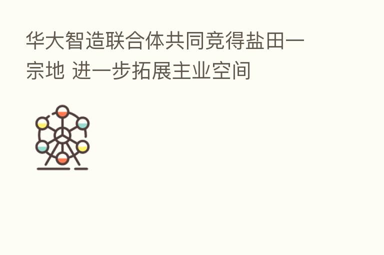 华大智造联合体共同竞得盐田一宗地 进一步拓展主业空间