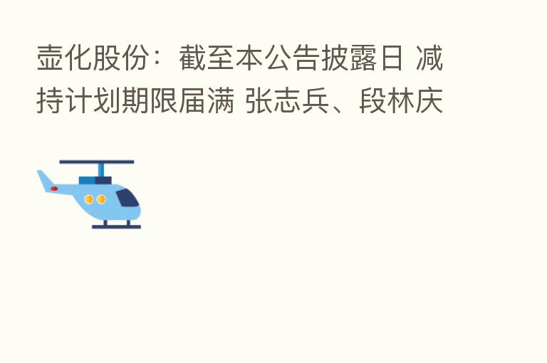壶化股份:截至本公告披露日 减持计划期限届满 张志兵、段林庆未减持公司股份