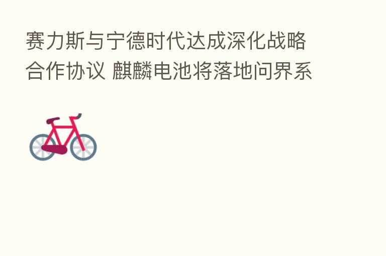 赛力斯与宁德时代达成深化战略合作协议 麒麟电池将落地问界系列新车型