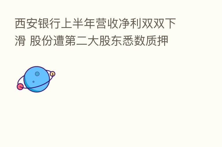 西安银行上半年营收净利双双下滑 股份遭 二大股东悉数质押